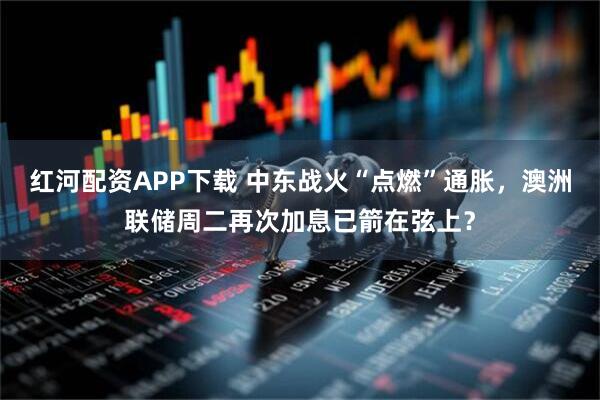 红河配资APP下载 中东战火“点燃”通胀，澳洲联储周二再次加息已箭在弦上？