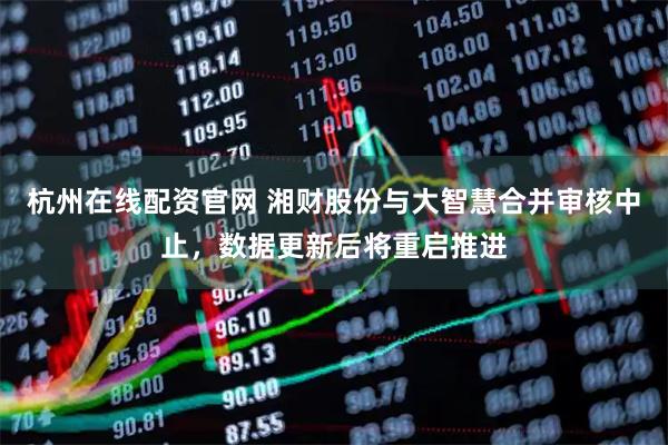 杭州在线配资官网 湘财股份与大智慧合并审核中止，数据更新后将重启推进