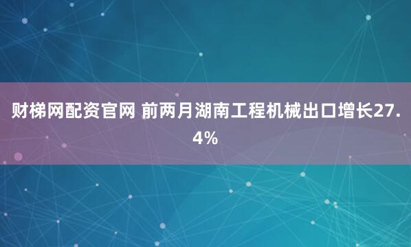 财梯网配资官网 前两月湖南工程机械出口增长27.4%