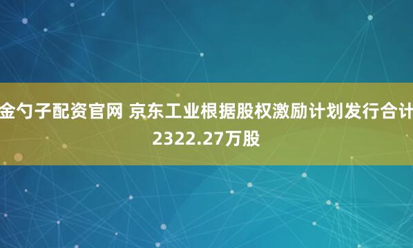 金勺子配资官网 京东工业根据股权激励计划发行合计2322.27万股