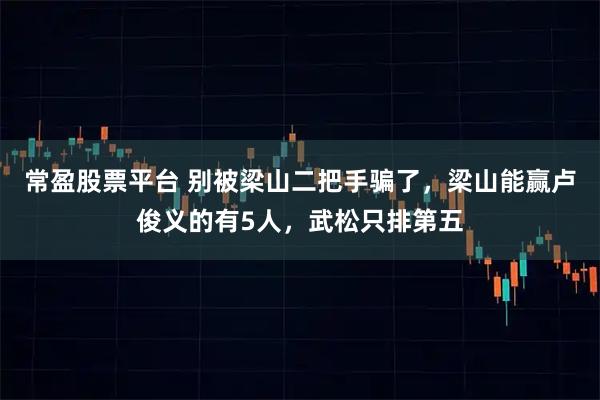 常盈股票平台 别被梁山二把手骗了,梁山能赢卢俊义的有5人,武松只排第五