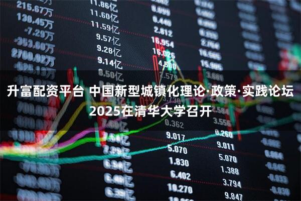 升富配资平台 中国新型城镇化理论·政策·实践论坛2025在清华大学召开