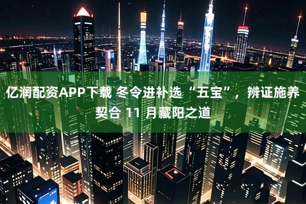 亿润配资APP下载 冬令进补选 “五宝”，辨证施养契合 11 月藏阳之道