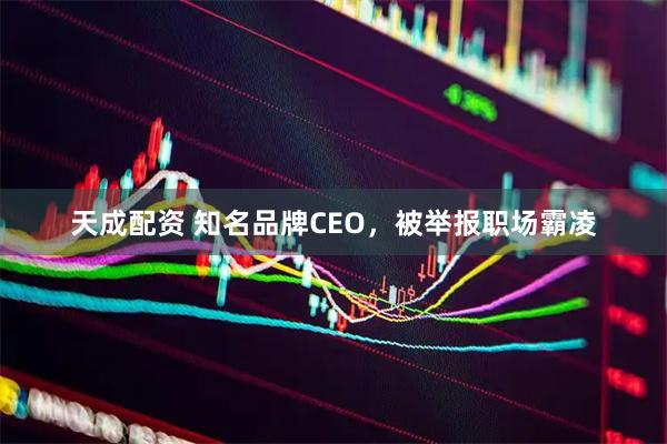 天成配资 知名品牌CEO,被举报职场霸凌