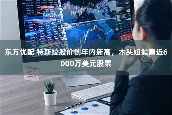 东方优配 特斯拉股价创年内新高，木头姐抛售近6000万美元股票