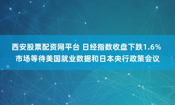 西安股票配资网平台 日经指数收盘下跌1.6% 市场等待美国就业数据和日本央行政策会议