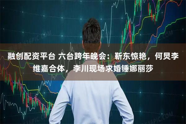 融创配资平台 六台跨年晚会：靳东惊艳，何炅李维嘉合体，李川现场求婚锤娜丽莎