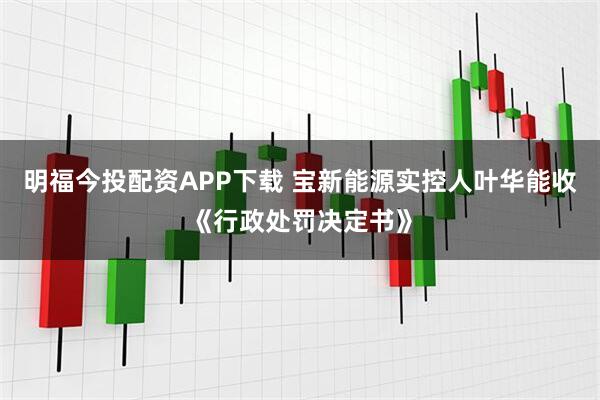 明福今投配资APP下载 宝新能源实控人叶华能收《行政处罚决定书》