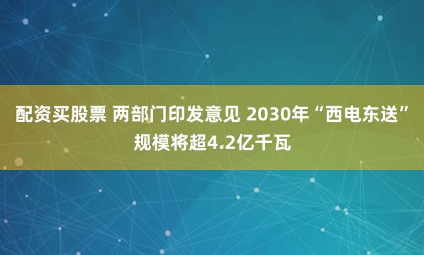 配资买股票 两部门印发意见 2030年“西电东送”规模将超4.2亿千瓦