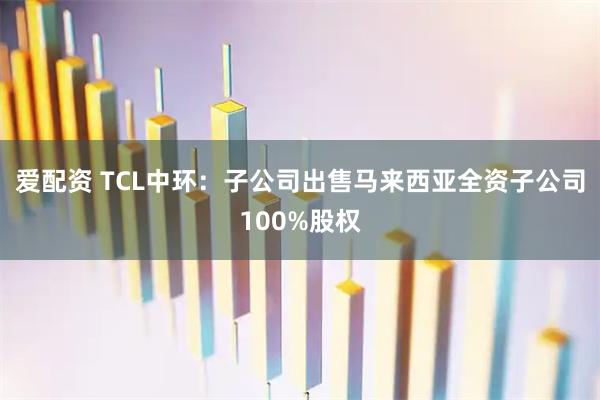 爱配资 TCL中环：子公司出售马来西亚全资子公司100%股权