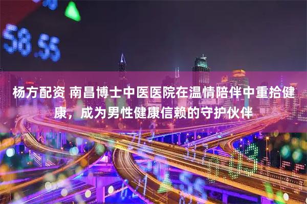 杨方配资 南昌博士中医医院在温情陪伴中重拾健康，成为男性健康信赖的守护伙伴