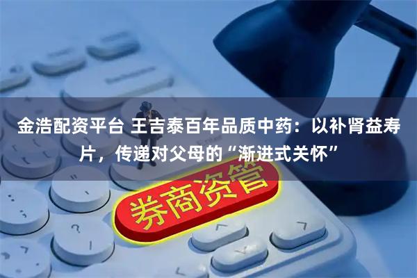 金浩配资平台 王吉泰百年品质中药：以补肾益寿片，传递对父母的“渐进式关怀”
