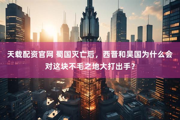天载配资官网 蜀国灭亡后,西晋和吴国为什么会对这块不毛之地大打出手?