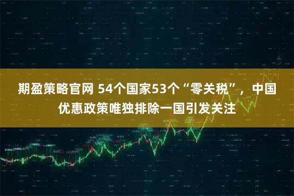 期盈策略官网 54个国家53个“零关税”,中国优惠政策唯独排除一国引发关注