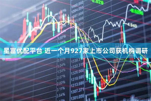 星富优配平台 近一个月927家上市公司获机构调研
