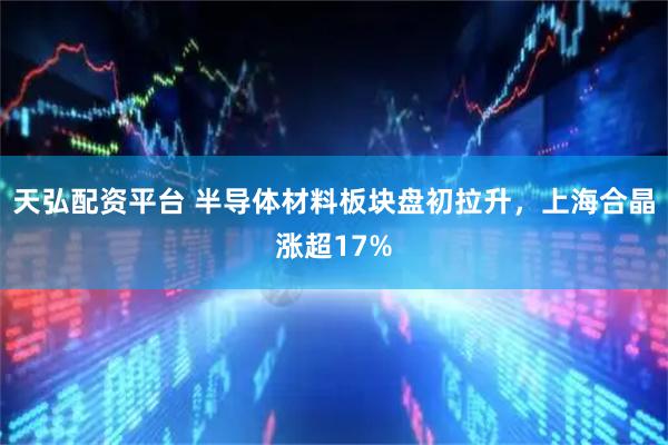 天弘配资平台 半导体材料板块盘初拉升，上海合晶涨超17%