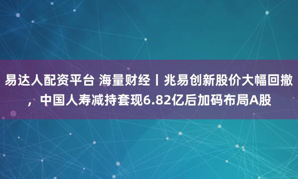 易达人配资平台 海量财经丨兆易创新股价大幅回撤，中国人寿减持套现6.82亿后加码布局A股