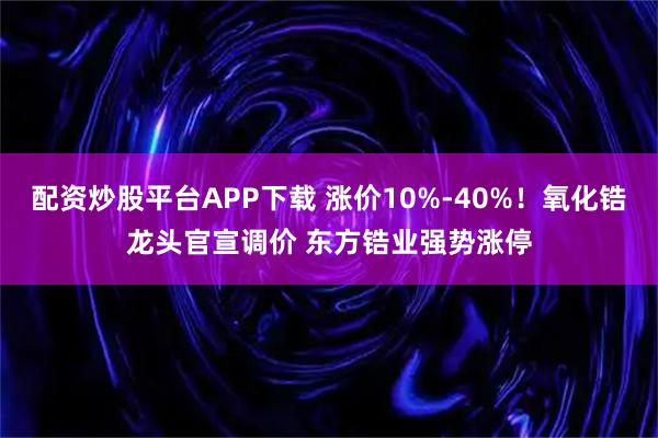 配资炒股平台APP下载 涨价10%-40%！氧化锆龙头官宣调价 东方锆业强势涨停