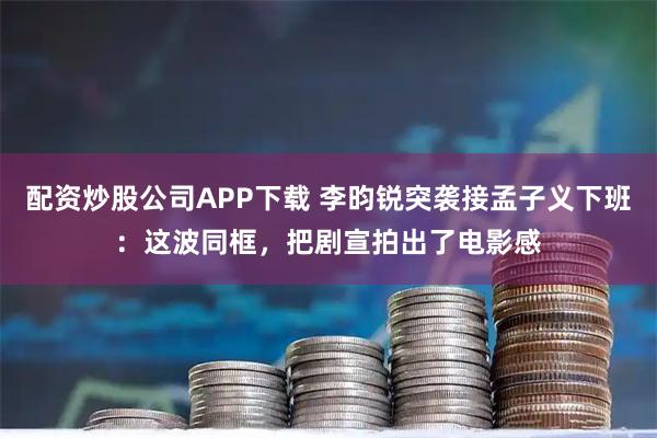 配资炒股公司APP下载 李昀锐突袭接孟子义下班：这波同框，把剧宣拍出了电影感